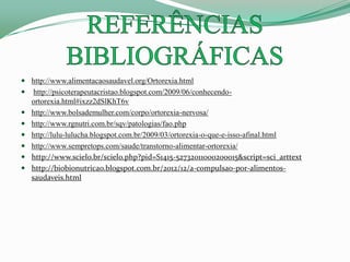  http://www.alimentacaosaudavel.org/Ortorexia.html
 http://psicoterapeutacristao.blogspot.com/2009/06/conhecendo-
ortorexia.html#ixzz2dSlKhT6v
 http://www.bolsademulher.com/corpo/ortorexia-nervosa/
 http://www.rgnutri.com.br/sqv/patologias/fao.php
 http://lulu-lulucha.blogspot.com.br/2009/03/ortorexia-o-que-e-isso-afinal.html
 http://www.sempretops.com/saude/transtorno-alimentar-ortorexia/
 http://www.scielo.br/scielo.php?pid=S1415-52732011000200015&script=sci_arttext
 http://biobionutricao.blogspot.com.br/2012/12/a-compulsao-por-alimentos-
saudaveis.html
 