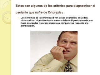 Estos son algunos de los criterios para diagnosticar al

paciente que sufre de Ortorexia           .
    Los síntomas de la enfermedad van desde depresión, ansiedad,
     hipocondrías, hipervitaminosis o en su defecto hipovitaminosis y en
     fases avanzadas tratarnos obsesivos compulsivos respecto a la
     alimentación.
 