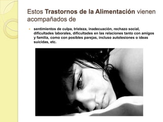 Estos Trastornos de la Alimentación vienen
acompañados de
   sentimientos de culpa, tristeza, inadecuación, rechazo social,
    dificultades laborales, dificultades en las relaciones tanto con amigos
    y familia, como con posibles parejas, incluso autolesiones o ideas
    suicidas, etc.
 