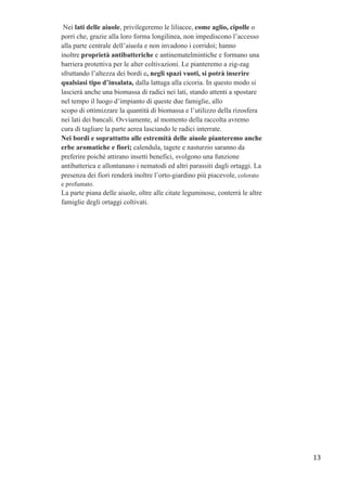 Nei lati delle aiuole, privilegeremo le liliacee, come aglio, cipolle o
porri che, grazie alla loro forma longilinea, non impediscono l’accesso
alla parte centrale dell’aiuola e non invadono i corridoi; hanno
inoltre proprietà antibatteriche e antinematelmintiche e formano una
barriera protettiva per le alter coltivazioni. Le pianteremo a zig-zag
sfruttando l’altezza dei bordi e, negli spazi vuoti, si potrà inserire
qualsiasi tipo d’insalata, dalla lattuga alla cicoria. In questo modo si
lascierà anche una biomassa di radici nei lati, stando attenti a spostare
nel tempo il luogo d’impianto di queste due famiglie, allo
scopo di ottimizzare la quantità di biomassa e l’utilizzo della rizosfera
nei lati dei bancali. Ovviamente, al momento della raccolta avremo
cura di tagliare la parte aerea lasciando le radici interrate.
Nei bordi e soprattutto alle estremità delle aiuole pianteremo anche
erbe aromatiche e fiori; calendula, tagete e nasturzio saranno da
preferire poiché attirano insetti benefici, svolgono una funzione
antibatterica e allontanano i nematodi ed altri parassiti dagli ortaggi. La
presenza dei fiori renderà inoltre l’orto-giardino più piacevole, colorato
e profumato.
La parte piana delle aiuole, oltre alle citate leguminose, conterrà le altre
famiglie degli ortaggi coltivati.
	
  
13	
  
 