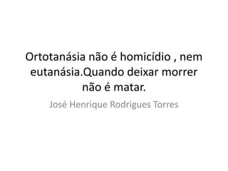 Ortotanásia não é homicídio , nem 
eutanásia.Quando deixar morrer 
não é matar. 
José Henrique Rodrigues Torres 
 