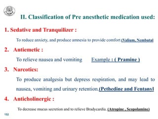 II. Classification of Pre anesthetic medication used:
152
1. Sedative and Tranquilizer :
To reduce anxiety, and produce amnesia to provide comfort.(Valium, Nembutal
2. Antiemetic :
To relieve nausea and vomiting Example : ( Pramine )
3. Narcotics:
To produce analgesia but depress respiration, and may lead to
nausea, vomiting and urinary retention.(Pethedine and Fentanyl
4. Anticholinergic :
To decrease mucus secretion and to relieve Bradycardia. (Atropine , Scopolamine)
 
