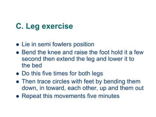 C. Leg exercise
 Lie in semi fowlers position
 Bend the knee and raise the foot hold it a few
second then extend the leg and lower it to
the bed
 Do this five times for both legs
 Then trace circles with feet by bending them
down, in toward, each other, up and them out
 Repeat this movements five minutes
 