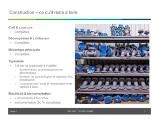 Orbite © TSX: ORT OTCQX: EORBF
TSX: ORT OTCQX: EORBF
Construction – ce qu’il reste à faire
7
Civil & structure
• Complétés
Décomposeur & calcinateur
• Complétés
Mécanique principale
• Complétée
Tuyauterie
• 3,8 km de tuyauterie à installer:
o Système d’eau de refroidissement et
déminéralisée
o Système de tuyauterie pour le digesteur et la
cristallisation
o Tuyauterie pour l’acide et neutralisation et de
vapeurs d’acide
Électricité & instrumentation
•  20 moteurs à brancher
• Instrumentation (50 % complétée)
 