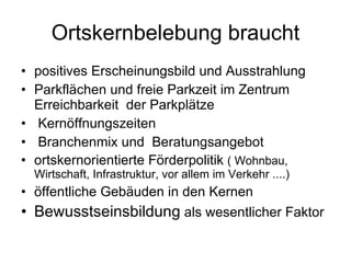 Ortskernbelebung braucht positives Erscheinungsbild und Ausstrahlung  Parkflächen und freie Parkzeit im Zentrum Erreichbarkeit  der Parkplätze Kernöffnungszeiten Branchenmix und  Beratungsangebot ortskernorientierte Förderpolitik  ( Wohnbau, Wirtschaft, Infrastruktur, vor allem im Verkehr ....) öffentliche Gebäuden in den Kernen Bewusstseinsbildung  als wesentlicher Faktor 