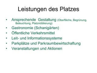 Leistungen des Platzes Ansprechende  Gestaltung  (Oberfläche, Begrünung,  Beleuchtung, Platzmöblierung) Gastronomie (Schanigärten)  Öffentliche Verkehrsmittel  Leit- und Informationssysteme  Parkplätze und Parkraumbewirtschaftung Veranstaltungen und Aktionen 