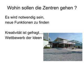 Wohin sollen die Zentren gehen ? Es wird notwendig sein,  neue Funktionen zu finden  Kreativität ist gefragt.... Wettbewerb der Ideen 