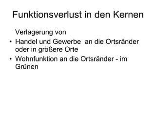 Funktionsverlust in den Kernen Verlagerung von  Handel und Gewerbe  an die Ortsränder oder in größere Orte Wohnfunktion an die Ortsränder - im Grünen 