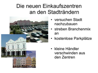 Die neuen Einkaufszentren   an den Stadträndern  versuchen Stadt nachzubauen streben Branchenmix an kostenlose Parkplätze kleine Händler verschwinden aus  den Zentren 
