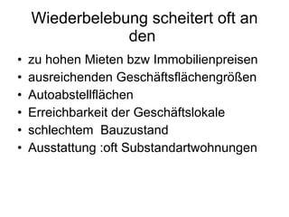 Wiederbelebung scheitert oft an den  zu hohen Mieten bzw Immobilienpreisen ausreichenden Geschäftsflächengrößen Autoabstellflächen Erreichbarkeit der Geschäftslokale schlechtem  Bauzustand Ausstattung :oft Substandartwohnungen 