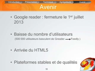 11
• Google reader : fermeture le 1er juillet
2013
• Baisse du nombre d’utilisateurs
(500 000 utilisateurs basculent de Greader Feedly )
• Arrivée du HTML5
• Plateformes stables et de qualités
Avenir
Introduction Présentation Technique Agrégateurs Avenir
 