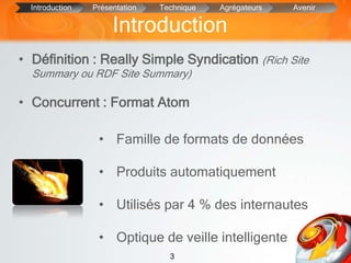 3
Introduction
• Définition : Really Simple Syndication (Rich Site
Summary ou RDF Site Summary)
• Concurrent : Format Atom
Introduction Présentation Technique Agrégateurs Avenir
• Famille de formats de données
• Produits automatiquement
• Utilisés par 4 % des internautes
• Optique de veille intelligente
 