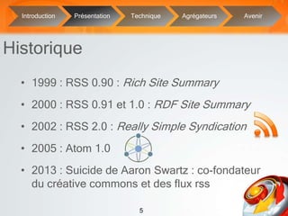 5
• 1999 : RSS 0.90 : Rich Site Summary
• 2000 : RSS 0.91 et 1.0 : RDF Site Summary
• 2002 : RSS 2.0 : Really Simple Syndication
• 2005 : Atom 1.0
• 2013 : Suicide de Aaron Swartz : co-fondateur
du créative commons et des flux rss
Historique
Introduction Présentation Technique Agrégateurs Avenir
 