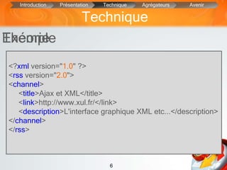 6
Exemple
• Fichier Xml : adresse URL, titre, résume
un canal : distributeur d’information
donc un site web.
• Créé à partir d’une page web statique
programmée en java,php,etc convertie en
Xml.
Théorie
Technique
Introduction Présentation Technique Agrégateurs Avenir
<?xml version="1.0" ?>
<rss version="2.0">
<channel>
<title>Ajax et XML</title>
<link>http://www.xul.fr/</link>
<description>L'interface graphique XML etc...</description>
</channel>
</rss>
 