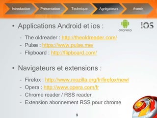 9
• Applications Android et ios :
– The oldreader : http://theoldreader.com/
– Pulse : https://www.pulse.me/
– Flipboard : http://flipboard.com/
• Navigateurs et extensions :
– Firefox : http://www.mozilla.org/fr/firefox/new/
– Opera : http://www.opera.com/fr
– Chrome reader / RSS reader
– Extension abonnement RSS pour chrome
Introduction Présentation Technique Agrégateurs Avenir
 