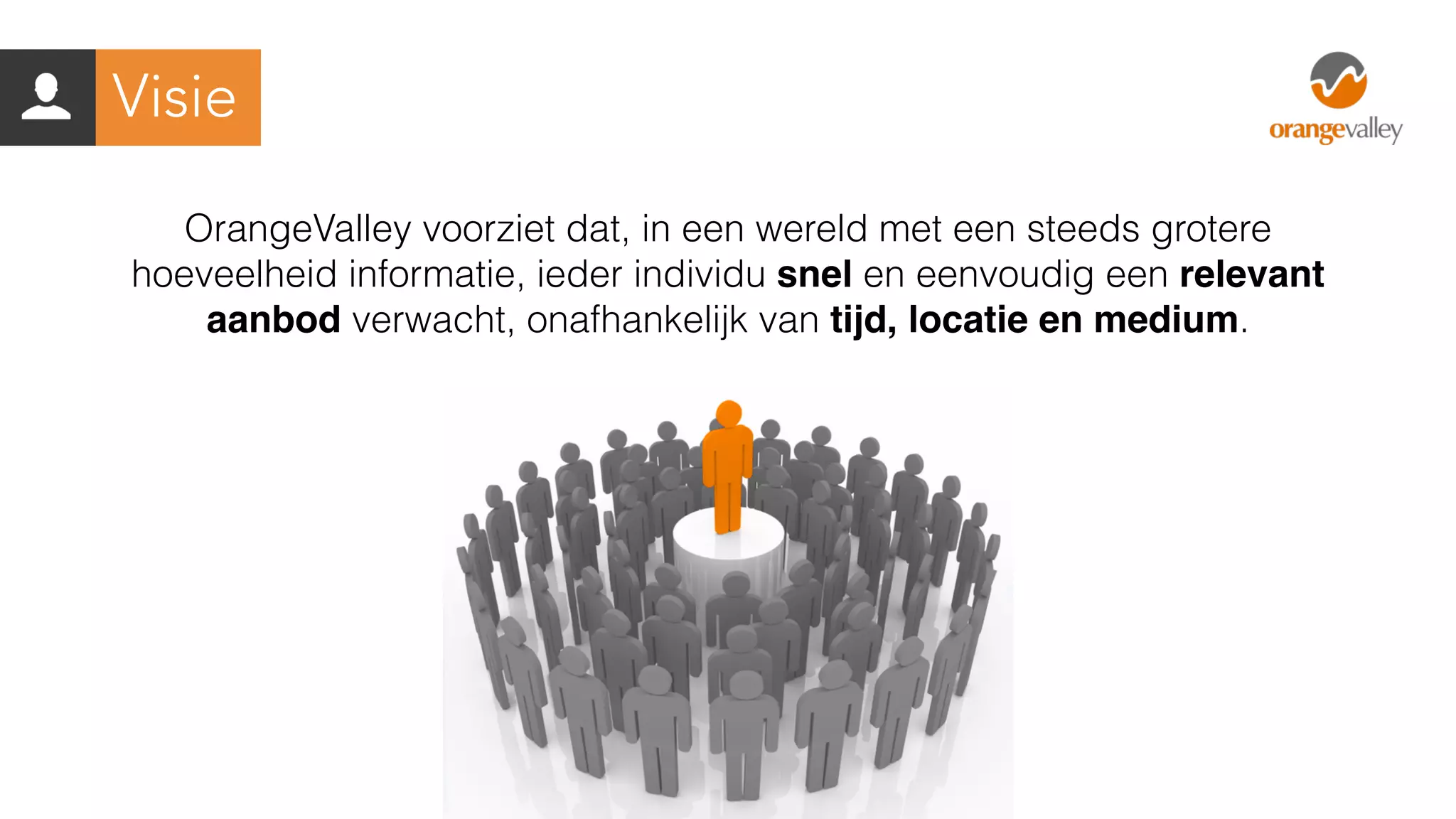 OrangeValley voorziet dat, in een wereld met een steeds grotere
hoeveelheid informatie, ieder individu snel en eenvoudig een relevant
aanbod verwacht, onafhankelijk van tijd, locatie en medium.
Visie
 