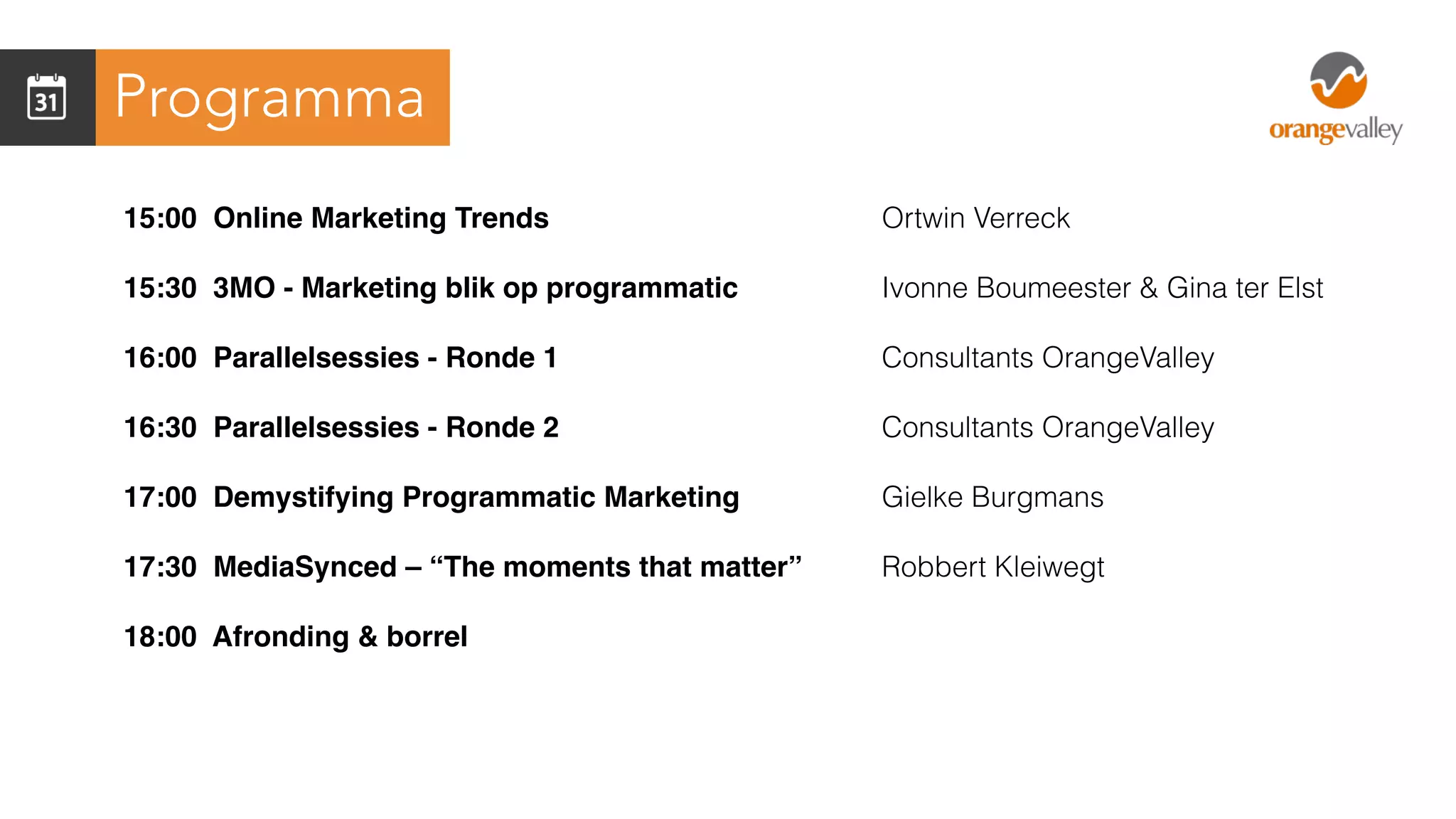Programma
15:00 Online Marketing Trends
15:30 3MO - Marketing blik op programmatic
16:00 Parallelsessies - Ronde 1
16:30 Parallelsessies - Ronde 2
17:00 Demystifying Programmatic Marketing
17:30 MediaSynced – “The moments that matter”
18:00 Afronding & borrel
Ortwin Verreck
Ivonne Boumeester & Gina ter Elst
Consultants OrangeValley
Consultants OrangeValley
Gielke Burgmans
Robbert Kleiwegt
 