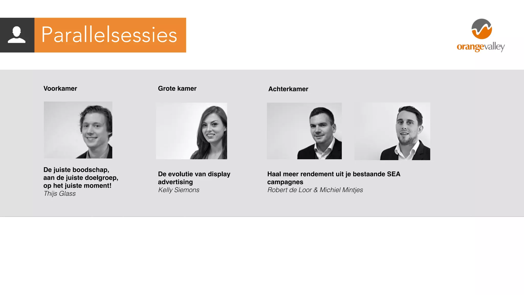 De juiste boodschap,
aan de juiste doelgroep,
op het juiste moment!
Thijs Glass
Voorkamer
De evolutie van display
advertising
Kelly Siemons
Grote kamer
Haal meer rendement uit je bestaande SEA
campagnes
Robert de Loor & Michiel Mintjes
Achterkamer
Parallelsessies
 