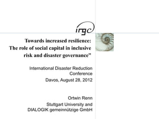 Towards increased resilience:
The role of social capital in inclusive
risk and disaster governance”
International Disaster Reduction
Conference
Davos, August 28, 2012
Ortwin Renn
Stuttgart University and
DIALOGIK gemeinnützige GmbH
 
