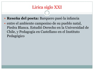 Lirica siglo XXI

 Reseña del poeta: Barquero pasó la infancia
 entre el ambiente campesino de su pueblo natal,
 Piedra Blanca. Estudió Derecho en la Universidad de
 Chile, y Pedagogía en Castellano en el Instituto
 Pedagógico
 