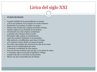 Lirica del siglo XXI

   FUEGO HUMANO

   La gente hablaba de la proximidad de su muerte
   y él vio por primera vez la muerte con rostro humano.
   Entiérrame en ti misma, le pidió a su mujer.
   Quiero estar al lado tuyo cuando enciendes el fuego,
   cuando soplas la cara dormida de las piedras.
   Al inclinarte me oirás respirar sordamente
   y sentirás calor durante toda la noche.
   El hombre calló, ambos se estremecieron
   como dos sombras friolentas en la penumbra.
   Ella obedeció, arrodillándose para hacer el fuego,
   y él comenzó a morir desde ese mismo instante.
   Fue como una sombra que oscurecía los ojos de su mujer
   quien ya no lo miraba igual que antes
   y comenzó a nombrarlo de otra manera.
   Con uno de esos nombres que nos dan y nos quitan de niños.
   Y el hombre sólo la reconocía al alumbrar el fuego
   cuando toda ella se convertía en ella misma.
   Menos sus ojos oscurecidos por las llamas.

 