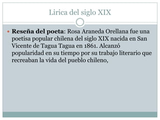 Lirica del siglo XIX

 Reseña del poeta: Rosa Araneda Orellana fue una
 poetisa popular chilena del siglo XIX nacida en San
 Vicente de Tagua Tagua en 1861. Alcanzó
 popularidad en su tiempo por su trabajo literario que
 recreaban la vida del pueblo chileno,
 