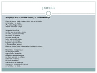 poesia

Dos plagas más el volcán Calbuco y el cambio tan bajo.

El volcán vomita fuego (Nuestra tierra está en un duelo)
en la noche y en el día:
¡Ay, Jesús, Virgen María,
atiende este triste ruego!

Señas del juicio final
son las que ya se están viendo:
en todos, según lo entiendo,
es la ruina en general;
contra el terrible mal
habrá que ponerle luego,
y así vivirá en sosiego
la gente, según se opina,
y para aumentar la ruina
el volcán vomita fuego. (Nuestra tierra está en un duelo)

El cambio a trece penique
es otra plaga infernal,
que no podrá serle igual
el Calbuco aunque se pique;
no digan que esto es palique,
ni descaro y villanía;
es sobre la carestía
que reina con tal pelambre;
mueren hoy los pobres de hambre
en la noche y en el día.
 