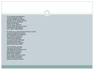    Yo me admiro del Gobierno,
    aunque tranquilo repose;
    ¿por qué diablos no conoce
    que esto es un castigo eterno?
    Pronto su boca el averno
    abrirá por tal orgía,
    viendo, pues, la tiranía
    que en Chile reina en sí mismo,
    y abrense las del abismo...
    ¡Ay, Jesús, Virgen María!
    El volcán es un aviso (El tsunami es un aviso)
    para los hombres de ciencia
    que han perdido la conciencia
    por la plata de improviso;
    al pensar me aterrorizo;
    y de mi patria reniego;
    ya que a la razón me allego
    a nombre de la nación,
    ¡santo Dios de la mansión,
    atiende este triste ruego!
    Al fin, señores ¿por qué
    nos hacen tanto sufrir?
    ¿No piensan que han de morir,
    que tienen tan poca fe?
    Después les acordaré,
    para el año venidero;
    por si acaso antes me muero
    daré a saber sin demora:
    para los ricos de ahora
    solo es el dios Don Dinero.
 