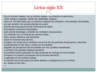 Lirica siglo XX
Soy el hombre casado, soy el hombre casado que inventó el matrimonio;
varón antiguo y egregio, ceñido de catástrofes, lúgubre;
hace mil, mil años hace que no duermo cuidando los chiquillos y las estrellas desveladas;
por eso arrastro mis carnes peludas de sueño
encima del país gutural de las chimeneas de ópalo.
Dromedario, polvoroso dromedario,
gran animal andariego y amarillo de verdades crepusculares,
voy trotando con mi montura de amores tristes...
Alta y ancha rebota la vida tremenda
sobre mi enorme lomo de toro ;
el pájaro con tongo de lo cuotidiano se sonríe de mis guitarras tentaculares y absortas;
acostumbrado a criar hijos y cantos en la montaña,
degüello los sarcasmos del ave terrible con mis cuchillos inexistentes,
y continúo mis grandes estatuas de llanto;
los pueblos futuros aplauden la vieja chaqueta de verdugo de mis tonadas.
Comparo mi corazón al preceptor de la escuela del barrio,
y papiroteo en las tumbas usadas
la canción oscura de aquel que tiene deberes y obligaciones con lo infinito.
an, desde la otra vida...
—
 