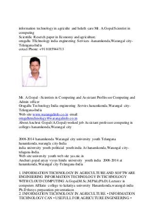 information technology in agriculte and helath care Mr. A.GopalScientist in
computing
Scientific Reserch paper in Economy and agriculture.
orugallu TEchnology india engineering Services -hanamkonda,Warangal city-
Telangana-India
cotactPhone: +91 8185944713
Mr. A.Gopal –Scientists in Computing and Assistant ProffessorComputing and
Admin officer
Orugallu Technology India engineering Servies hanamkonda,Warangal city-
Telangana-India
Web site www.warangalinfo.co.in email:
orugallutechnology@warangalinfo.co.in
About Anchrui Gopal (A.Gopal) worked job Assistant professorcomputing in
colleges hanamkonda,Warangal city
2008-2014 hanamkonda Warangal city university youth Telangana
hanamkonda,warangla city-India
india university youth politicial youth india At hanamkonda,Warangal city-
telagana-India.
Web site university youth web site yas.nic.in
Anchuri gopal aryay vysys hindu university youth india 2008-2014 at
hanamkonda,Warangal city-Telangana-India
1. INFORMATION TECHNOLOGY IN AGRICULTURE AND SOFTWARE
ENGINEERING INFORMATION TECHNOLOGY IN TECHNOLOGY
WITH CLOUD COMPUTING A.Gopal,M.Sc,M.Phil,(Ph.D) Lecturer in
computers Affilatie college to kakatiya university Hanamkonda,warangal-india
Ph.D thesys preparation presentatiaon
2. INFORMATION TECHNOLOGY IN AGRICULTURE. • INFORMATION
TECHNOLOGY CAN • USEFULL FOR AGRICUTURE ENGINEERING •
 