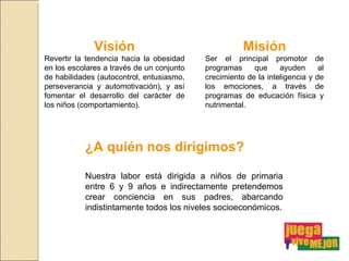 Visión Revertir la tendencia hacia la obesidad en los escolares a través de un conjunto de habilidades (autocontrol, entusiasmo, perseverancia y automotivación), y así fomentar el desarrollo del carácter de los niños (comportamiento). Misión Ser el principal promotor de programas que ayuden al crecimiento de la inteligencia y de los emociones, a través de programas de educación física y nutrimental. ¿A quién nos dirigimos? Nuestra labor está dirigida a niños de primaria entre 6 y 9 años e indirectamente pretendemos crear conciencia en sus padres, abarcando indistintamente todos los niveles socioeconómicos. 