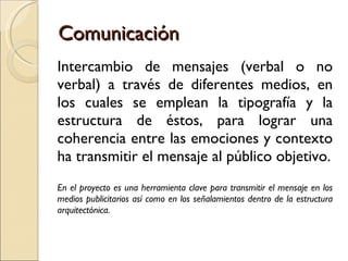 Comunicación Intercambio de mensajes (verbal o no verbal) a través de diferentes medios, en los cuales se emplean la tipografía y la estructura de éstos, para lograr una coherencia entre las emociones y contexto ha transmitir el mensaje al público objetivo. En el proyecto es una herramienta clave para transmitir el mensaje en los medios publicitarios así como en los señalamientos dentro de la estructura arquitectónica. 