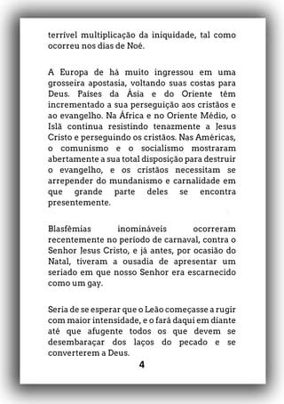 4
terrível multiplicação da iniquidade, tal como
ocorreu nos dias de Noé.
A Europa de há muito ingressou em uma
grosseira apostasia, voltando suas costas para
Deus. Países da Ásia e do Oriente têm
incrementado a sua perseguição aos cristãos e
ao evangelho. Na África e no Oriente Médio, o
Islã continua resistindo tenazmente a Jesus
Cristo e perseguindo os cristãos. Nas Américas,
o comunismo e o socialismo mostraram
abertamente a sua total disposição para destruir
o evangelho, e os cristãos necessitam se
arrepender do mundanismo e carnalidade em
que grande parte deles se encontra
presentemente.
Blasfêmias inomináveis ocorreram
recentemente no período de carnaval, contra o
Senhor Jesus Cristo, e já antes, por ocasião do
Natal, tiveram a ousadia de apresentar um
seriado em que nosso Senhor era escarnecido
como um gay.
Seria de se esperar que o Leão começasse a rugir
com maior intensidade, e o fará daqui em diante
até que afugente todos os que devem se
desembaraçar dos laços do pecado e se
converterem a Deus.
 