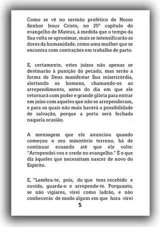 5
Como se vê no sermão profético de Nosso
Senhor Jesus Cristo, no 25º capítulo do
evangelho de Mateus, à medida que o tempo da
Sua volta se aproximar, mais se intensificarão as
dores da humanidade, como uma mulher que se
encontra com contrações em trabalho de parto.
E, certamente, estes juízos não apenas se
destinarão à punição do pecado, mas serão a
forma de Deus manifestar Sua misericórdia,
alertando os homens, chamando-os ao
arrependimento, antes do dia em que ele
retornará com poder e grande glória para entrar
em juízo com aqueles que não se arrependeram,
e para os quais não mais haverá a possibilidade
de salvação, porque a porta será fechada
naquela ocasião.
A mensagem que ele anunciou quando
começou o seu ministério terreno, há de
continuar ecoando até que ele volte:
“Arrependei-vos e crede no evangelho.” É o que
diz àqueles que necessitam nascer de novo do
Espírito.
E, “Lembra-te, pois, do que tens recebido e
ouvido, guarda-o e arrepende-te. Porquanto,
se não vigiares, virei como ladrão, e não
conhecerás de modo algum em que hora virei
 