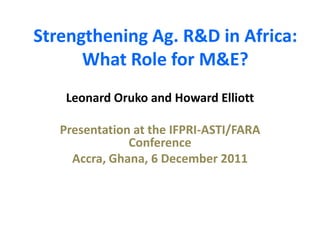 Strengthening Ag. R&D in Africa:
      What Role for M&E?
    Leonard Oruko and Howard Elliott

   Presentation at the IFPRI-ASTI/FARA
               Conference
     Accra, Ghana, 6 December 2011
 