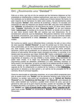 Orí: ¿Realmente una Deidad?
Orí: ¿Realmente una “Deidad”?
Este es un tema, que hoy en día me parece que los hermanos religiosos se han
precipitado en disertaciones y amplias explicaciones, pero que a mí parecer, no lo
han analizado con la debida mesura y cuidado que el mismo merece. De hecho, la
gran mayoría de los hermanos ha dado como ciertos, los planteamientos sobre
esta supuesta “Deidad”. Esta carencia de prudencia y mesura, ha causado una
estampida de miles de religiosos que desean tener Orí, solo para verse estafados
con “atributos” de poliespuma o tan solo llenos de trapos. En otros casos, hemos
visto “Tratados” falsificados de esta “Presunta Deidad”, en los que notamos
hasta “sobrecargas” e inventos en la misma. De hecho, en donde uno se asome,
ve que todos quieren recibir Orí, por razones que aún desconozco. Es mi
consideración personal, que los Babalawos Afrocubanos debemos tener cuidado
de levantar entusiasmos, que causen estampidas para que las personas reciban
“Deidades”, especialmente si estas “Deidades” son sospechosas o peor aún,
inútiles.

De muchos es sabido, que en diferentes libros y artículos, he sido un duro crítico
de esta supuesta “Deidad Personal”, la cual me parece que no tiene más que
fines comerciales, por lo menos de la forma en como se quiere presentar hoy en
día. Este ensayo, como he mencionado, es un resumen de varios artículos,
opiniones y libros que he publicado, en un esfuerzo de consolidar mis razones de
duda en un solo escrito. No es bajo ningún concepto una crítica, ni una burla, ni un
desaire para las personas que hayan recibido Orí. Vuelvo a plantearlo y para que
no exista margen a malas interpretaciones, lo repito: Estas son MIS RAZONES y
argumentos al respecto y no soy infalible y mucho menos estoy exonerado de
poder estar errado. A lo mejor soy demasiado escéptico. Por ello, estos
argumentos pueden ser debatidos, analizados y si cabe, refutados, haciendo un
tema ameno y sin discordias, ya que lo que digo no es palabra escrita en piedra, ni
mucho menos es algo completamente incuestionable, ni tampoco es palabra
sagrada de Ifá. Es simplemente un análisis de los hechos y a título PERSONAL,
ejerciendo mi derecho a la libre opinión y sin salirme de los preceptos de Ifá, al
contrario, Ifá es mi principal respaldo.

Como he mencionado en reiteradas ocasiones, es un poco difícil comprender para
que se quiere recibir una “Deidad” que las personas tenemos justo arriba de los
hombros. La verdad, esta podrá ser considerada muy la "Deidad del Destino
Personal" por los “Académicos del New Age” o del “Nuevo Ifá”, pero después de
todo, estos también son humanos y pueden tener errores de juicio, que por lo
general he visto que en la gran mayoría de ellos, pueden ser causados por “Ajé”,
la deidad del dinero y la riqueza y con ello lograr confeccionar, idear y mercadear
una “Deidad” que “todo el mundo debe recibir como “Buen” seguidor de Ifá”,
sobre todo si esta “Deidad” es conveniente a “Bolsillo”: La Deidad de las Arcas
Personales.




                                                              Águila de Ifá ©
 