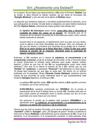 Orí: ¿Realmente una Deidad?
en su época. No es lógico que desconocieran a Orí como la Primera “Deidad” que
se recibe, si ellos mismos la habían recibido, de ser cierto el enunciado del
“Eyiogbe Moderno” y aún así solo se la daban al Olofista mayor.

Lo segundo que podemos observar y nos llama poderosamente la atención, es lo
que subrayamos en el texto. Si este texto lo cotejamos con esta historia tradicional
del Odu Oyekun Batutu, entonces las cosas quedan más difusas aún:

      Es Oyekun Ba Eturukpon quien revela, como Dios hizo a Orunmila el
      custodio de todas las cosas en el mundo. Se recuerda que en el
      comienzo de los tiempos Orunmila fue la divinidad que espió a Dios cuando
      estaba haciendo la creación.

      Cuando Dios lo vio espiando, el rápidamente cerró sus ojos con sus dedos,
      como le dijeron a las otras divinidades que hicieran. Dios, sin embargo, le
      dijo que los abriera y proclamó que Orunmila era el testigo de la creación.
      Esta es la razón porque se le llama Eleri Ipin. Y Dios le dijo que como
      conocía el secreto de la creación, Orunmila tenía la autoridad de
      reparar cualquier criatura.

Entonces, si Orí contiene en sí misma la sabiduría, el conocimiento y la
comprensión universal ¿Cuál es el trabajo de Orunmila, si fue a Orunmila quien
el mismo Olodumare le entregó estos atributos para poder reparar nuestro
destino? ¿Cómo es que hoy en día Orí es supuestamente quien tiene estos
atributos? ¿Por qué no le dieron el oráculo de Ifá a Orí, siendo que es una
“Deidad” tan “poderosa” y sobretodo “Personal”? Sencillamente no tiene lógica.
Ya desde aquí podemos ver que algo no anda bien. De hecho, en un artículo
publicado por el respetado Oluwo Eduardo Conde Ifabilawó, podemos darnos
cuenta de que Orunmila es quien realmente tiene lo que supuestamente este
moderno Eyiogbe Nigeriano, le atribuye a Orí:

      La palabra RO significa caída, EMI significa aliento y ELA significa universo
      o creación, por lo que vemos que:

      O-RO-EMI-ELA, quedaría conformado así: OROMILA. En el yoruba la
      acentuación de la vocal O debajo tiene un sonido OU. También ellos dan un
      tono nasal cuando se entrelazan entre si ciertas vocales con m o n al ser
      suprimida una vocal mayor por una menor.

      Así entonces el sonido de la palabra total quedaría ORUNMILA y su
      significado seria: La sabiduría, el conocimiento y el entendimiento es la
      esencia o el aliento del universo o de la existencia.

Vemos que tan solo el nombre Orunmila, ya le da los atributos que se le quieren
“transferir” a Orí en “Eyiogbe”, pero ¿El Eyiogbe de quien? Vamos a sustentar lo
dicho por el Oluwo Ifabilawó y demostremos que la importancia de Orí, no es ni la
sabiduría, ni el conocimiento, ni la comprensión universal, ni nada parecido. Esto


                                                              Águila de Ifá ©
 