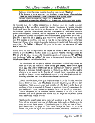Orí: ¿Realmente una Deidad?
      Es lo que encontramos a nuestra llegada a este mundo (Destino)
      A la llegada a este mundo, nos hicimos Impacientes (Demasiadas
      cosas hacemos apurados para lograr nuestros potenciales)
      Pero es imposible regresar y elegir otro, (Destino u Ori)
      El prevenir el deterioro de las cosas, es la única acción que nos queda.

Al referirse que de rodillas escogemos el destino, que los yoruba asocian
directamente a Orí, se refiere según los mismos nigerianos, a nuestra posición
fetal en el útero. Lo que pedimos, es lo que se nos da, pero Orí nos hace tan
impacientes, que las cosas no nos resultan y no podemos desarrollar nuestros
potenciales en pleno. Además, nos es imposible ir al cielo a pedir otro destino
(Orí), por lo que cuando nos alejamos mucho del destino que pedimos en el cielo y
prevenir el deterioro es lo ÚNICO que nos queda. Entonces esto nos deja claro
que Orí, escoge el destino, pero que a raíz de su impaciencia puede entonces
hacernos infelices al no poder desarrollar todo nuestro potencial. Cabe entonces
preguntar: ¿Es Deidad o Ajogun? Ninguna de las dos, es solamente el “Jefe
Local” del cuerpo.

Ahora bien, no solo la impaciencia es capaz de afectar a Orí, tal como nos lo
enseña el Odu Ika Ofun, muchas otras cosas pueden hacerlo y la impaciencia de
Orí, es una de ellas, ya que esta impaciencia parte del hecho que Orí OLVIDA
que fue lo que “pidió de rodillas”, tal como lo demuestra el siguiente Ese Ifá del
Odu Irosun Meyi de tradición nigeriana:

      Los sacerdotes de Ifá que le hicieron adivinación a Iroso Meyi antes de
      partir del Cielo, se llamaban: Ariro sowo gini moko, Irawo bese leyin
      eran, Oju imo kirawo matu eron se. Le aconsejaron hacer un sacrificio a
      Elenini, la divinidad de la Desgracia o el Infortunio y a Echu. También debía
      ofrecerle a su Ángel de la Guarda. Él rehusó hacer cualquiera de los
      sacrificios. Luego, Irosun Meyi vino al mundo donde ejerció el arte de Ifá.
      (Los ingredientes han sido eliminados intencionalmente).

      Cuando creció fue tan pobre que no podía darse el lujo de casarse y mucho
      menos tener un hijo. Las dificultades eran tan severas para él que, por
      frustración, hasta pensó botar sus semillas de Ifá. Entre tanto, tuvo un
      sueño en el que su Ángel de la Guarda lo recriminó como el responsable de
      sus problemas, pues rehusó tercamente hacer los sacrificios prescritos.
      Cuando despertó por la mañana, decidió sondear a su Ifá y fue solo
      entonces que él se percató que había sido su ángel de la guarda quien
      había aparecido en sus sueños.

      Rápidamente arregló todo para hacer el sacrificio a su Ifá y ofrecerle a
      Echu. Ifá le aconsejó regresar al Cielo para informarle a Olodumare de
      quien, en primer lugar, nunca obtuvo la autorización. Para su viaje al Cielo,
      debía llevar como equipaje un Gallo, una Tortuga de Tierra, un poco de
      Ñame, una jícara de agua, una jícara con aceite, Pimienta, Quimbombó y



                                                             Águila de Ifá ©
 