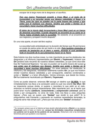 Orí: ¿Realmente una Deidad?
       escapar de la larga mano de la desgracia: el sacrificio.

       Con esa marca Yeyemuwó enseñó a Iroso Meyi, y al resto de la
       humanidad a no recordar jamás sus deseos celestiales al llegar a la
       Tierra, pues los ojos no pueden ver la parte trasera del cuerpo y que
       antes que él realizara sus deseos, tendría que andar a tientas en la
       oscuridad y tener muchas dificultades.

       El dolor de la injuria dejó inconsciente a Iroso Meyi cayó en un trance
       de absoluta oscuridad. Cuando despertó se encontró en su cama en la
       Tierra; había olvidado todo lo sucedido. No obstante, él se encaminó en
       sus negocios y prosperó mucho después3.

En una nota aparte, el autor del libro explica:

       La oscuridad está simbolizada por la duración del tiempo que Ifá permanece
       en aceite de palma antes de ser traído a la vida. Esto también simboliza el
       período de gestación en el útero o matriz, durante el cual perdemos
       todo el recuerdo de lo que planeamos hacer en la Tierra.

Esta historia nos dice muchas cosas. La más importante es que los obstáculos, las
desgracias y el infortunio (representados por Elenini y Yeyemuwó), hicieron que
Orí perdiera todo recuerdo de nuestros deseos celestiales, ya que como dice este
Ese Ifá Tradicional Nigeriano: “los ojos no pueden ver la parte trasera del cuerpo y
que antes que él realizara sus deseos, tendría que andar a tientas en la
oscuridad y tener muchas dificultades”. En otras palabras, los obstáculos, el
infortunio y las desgracias, neutralizan totalmente nuestro Orí, ya que nos hicieron
olvidar nuestros deseos celestiales y por consiguiente, estamos condenados a
andar a “tientas” y a tener dificultades. Vemos entonces, que desde los inicios,
Orí fue totalmente neutralizado por Elenini y Yeyemuwó.

Como se puede observar, entonces Orí escoge un destino que OLVIDA, lo que
inmediatamente nos lleva a la conclusión sobre la cual nos orientó Ika Ofun: Orí
se impacienta porque olvida, si supiera o recordara lo que pidió en el cielo,
entonces no tendría porque impacientarse. Más importante aún, es el hecho que
podrá tener mucha sabiduría, conocimiento y comprensión universal, pero la
olvidó y por consiguiente, no sirve de nada. Esto nos lleva a unas preguntas
lógicas: ¿Para que se quiere una “Deidad” que olvidó lo que pidió? Si lo
preguntamos más fríamente y pensando en nuestras necesidades terrenales, la
pregunta sería más simple aún: ¿Para que nos sirve una “Deidad” olvidadiza?


3
  Es necesario aclarar que en la historia se hace alusión alternativamente a Elenini y a su esposa
Yeyemuwó como si fuera un mismo ser, porque las divinidades masculinas complementan
sus poderes con la ayuda de los poderes de sus esposas, Olodumare creó a las divinidades
femeninas para que ayudaran a sus esposos.



                                                                         Águila de Ifá ©
 