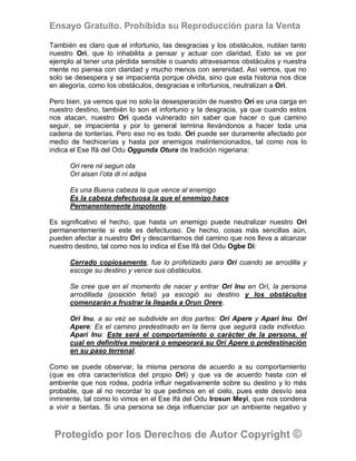 Ensayo Gratuito. Prohibida su Reproducción para la Venta

También es claro que el infortunio, las desgracias y los obstáculos, nublan tanto
nuestro Orí, que lo inhabilita a pensar y actuar con claridad. Esto se ve por
ejemplo al tener una pérdida sensible o cuando atravesamos obstáculos y nuestra
mente no piensa con claridad y mucho menos con serenidad. Así vemos, que no
solo se desespera y se impacienta porque olvida, sino que esta historia nos dice
en alegoría, como los obstáculos, desgracias e infortunios, neutralizan a Orí.

Pero bien, ya vemos que no solo la desesperación de nuestro Orí es una carga en
nuestro destino, también lo son el infortunio y la desgracia, ya que cuando estos
nos atacan, nuestro Orí queda vulnerado sin saber que hacer o que camino
seguir, se impacienta y por lo general termina llevándonos a hacer toda una
cadena de tonterías. Pero eso no es todo. Orí puede ser duramente afectado por
medio de hechicerías y hasta por enemigos malintencionados, tal como nos lo
indica el Ese Ifá del Odu Oggunda Otura de tradición nigeriana:

      Ori rere nii segun ota
      Ori aisan l’ota di ni adipa

      Es una Buena cabeza la que vence al enemigo
      Es la cabeza defectuosa la que el enemigo hace
      Permanentemente impotente.

Es significativo el hecho, que hasta un enemigo puede neutralizar nuestro Orí
permanentemente si este es defectuoso. De hecho, cosas más sencillas aún,
pueden afectar a nuestro Orí y descarrilarnos del camino que nos lleva a alcanzar
nuestro destino, tal como nos lo indica el Ese Ifá del Odu Ogbe Di:

      Cerrado copiosamente, fue lo profetizado para Orí cuando se arrodilla y
      escoge su destino y vence sus obstáculos.

      Se cree que en el momento de nacer y entrar Orí Inu en Orí, la persona
      arrodillada (posición fetal) ya escogió su destino y los obstáculos
      comenzarán a frustrar la llegada a Orun Orere.

      Ori Inu, a su vez se subdivide en dos partes: Orí Apere y Apari Inu. Orí
      Apere; Es el camino predestinado en la tierra que seguirá cada individuo.
      Apari Inu: Este será el comportamiento o carácter de la persona, el
      cual en definitiva mejorará o empeorará su Orí Apere o predestinación
      en su paso terrenal.

Como se puede observar, la misma persona de acuerdo a su comportamiento
(que es otra característica del propio Orí) y que va de acuerdo hasta con el
ambiente que nos rodea, podría influir negativamente sobre su destino y lo más
probable, que al no recordar lo que pedimos en el cielo, pues este desvío sea
inminente, tal como lo vimos en el Ese Ifá del Odu Irosun Meyi, que nos condena
a vivir a tientas. Si una persona se deja influenciar por un ambiente negativo y



 Protegido por los Derechos de Autor Copyright ©
 
