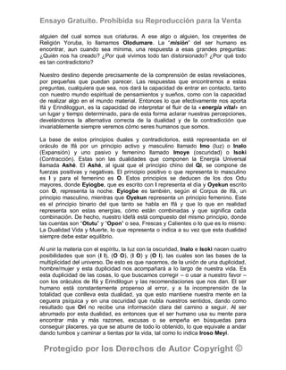 Ensayo Gratuito. Prohibida su Reproducción para la Venta

alguien del cual somos sus criaturas. A ese algo o alguien, los creyentes de
Religión Yoruba, lo llamamos Olodumare. La “misión” del ser humano es
encontrar, aun cuando sea mínima, una respuesta a esas grandes preguntas:
¿Quién nos ha creado? ¿Por qué vivimos todo tan distorsionado? ¿Por qué todo
es tan contradictorio?

Nuestro destino depende precisamente de la comprensión de estas revelaciones,
por pequeñas que puedan parecer. Las respuestas que encontremos a estas
preguntas, cualquiera que sea, nos dará la capacidad de entrar en contacto, tanto
con nuestro mundo espiritual de pensamientos y sueños, como con la capacidad
de realizar algo en el mundo material. Entonces lo que efectivamente nos aporta
Ifá y Erindiloggun, es la capacidad de interpretar el fluir de la «energía vital» en
un lugar y tiempo determinado, para de esta forma aclarar nuestras percepciones,
develándonos la alternativa correcta de la dualidad y de la contradicción que
invariablemente siempre veremos cómo seres humanos que somos.

La base de estos principios duales y contradictorios, está representada en el
oráculo de Ifá por un principio activo y masculino llamado Imo (luz) o Inalo
(Expansión) y uno pasivo y femenino llamado Imoye (oscuridad) o Isoki
(Contracción). Estas son las dualidades que componen la Energía Universal
llamada Ashé. El Ashé, al igual que el principio chino del Qi, se compone de
fuerzas positivas y negativas. El principio positivo o que representa lo masculino
es I y para el femenino es O. Estos principios se deducen de los dos Odu
mayores, donde Eyiogbe, que es escrito con I representa el día y Oyekun escrito
con O, representa la noche. Eyiogbe es también, según el Corpus de Ifá, un
principio masculino, mientras que Oyekun representa un principio femenino. Este
es el principio binario del que tanto se habla en Ifá y que lo que en realidad
representa son estas energías, cómo están combinadas y que significa cada
combinación. De hecho, nuestro Idefá está compuesto del mismo principio, donde
las cuentas son “Otutu” y “Opon” o sea, Frescas y Calientes o lo que es lo mismo:
La Dualidad Vida y Muerte, lo que representa o indica a su vez que esta dualidad
siempre debe estar equilibrio.

Al unir la materia con el espíritu, la luz con la oscuridad, Inalo e Isoki nacen cuatro
posibilidades que son (I I), (O O), (I O) y (O I), las cuales son las bases de la
multiplicidad del universo. De esto es que nacemos, de la unión de una duplicidad,
hombre/mujer y esta duplicidad nos acompañará a lo largo de nuestra vida. Es
esta duplicidad de las cosas, lo que buscamos corregir – o usar a nuestro favor –
con los oráculos de Ifá y Erindilogun y las recomendaciones que nos dan. El ser
humano está constantemente propenso al error, y a la incomprensión de la
totalidad que conlleva esta dualidad, ya que esto mantiene nuestra mente en la
ceguera psíquica y en una oscuridad que nubla nuestros sentidos, dando como
resultado que Orí no recibe una información clara del camino a seguir. Al ser
abrumado por esta dualidad, es entonces que el ser humano usa su mente para
encontrar más y más razones, excusas o se empeña en búsquedas para
conseguir placeres, ya que se aburre de todo lo obtenido, lo que equivale a andar
dando tumbos y caminar a tientas por la vida, tal como lo indica Iroso Meyi.

 Protegido por los Derechos de Autor Copyright ©
 