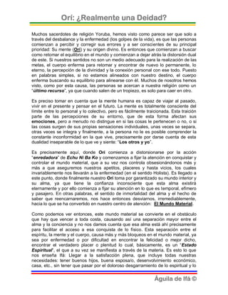 Orí: ¿Realmente una Deidad?

Muchos sacerdotes de religión Yoruba, hemos visto como parece ser que solo a
través del desbalance y la enfermedad (los golpes de la vida), es que las personas
comienzan a percibir y corregir sus errores y a ser conscientes de su principal
prioridad: Su mente (Orí) y su origen divino. Es entonces que comienzan a buscar
como retomar el equilibrio en el mundo y comienzan a dejar atrás la distorsión dual
de este. Si nuestros sentidos no son un medio adecuado para la realización de las
metas, el cuerpo enferma para retomar y encontrar de nuevo lo permanente, lo
eterno, la percepción de la divinidad y la conexión personal con ese todo. Puesto
en palabras simples, si no estamos alineados con nuestro destino, el cuerpo
enferma buscando su equilibrio para alinearse con él. Muchos de nosotros hemos
visto, como por esta causa, las personas se acercan a nuestra religión como un
“último recurso”, ya que cuando salen de un tropiezo, es solo para caer en otro.

Es preciso tomar en cuenta que la mente humana es capaz de viajar al pasado,
vivir en el presente y pensar en el futuro. La mente es totalmente consciente del
límite entre lo personal y lo colectivo, pero es fácilmente traicionada. Esta traición
parte de las percepciones de su entorno, que de esta forma afectan sus
emociones, pero a menudo no distingue en si las cosas le pertenecen o no, o si
las cosas surgen de sus propias sensaciones individuales, unas veces se separa,
otras veces se integra y finalmente, a la persona no le es posible comprender la
constante inconformidad en la que vive, precisamente por darse cuenta de esta
dualidad inseparable de lo que ve y siente: “Los otros y yo”.

Es precisamente aquí, donde Orí comienza a distorsionarse por la acción
“enredadora” de Echu Ni Ba Ko y comenzamos a fijar la atención en conquistar y
controlar el mundo material, que a su vez nos controla obsesionándonos más y
más a que aseguremos nuestros apetitos, placeres y hasta vicios, los cuales
invariablemente nos llevarán a la enfermedad (en el sentido Holista). Es llegado a
este punto, donde finalmente nuestro Orí toma por garantizado su mundo interior y
su alma, ya que tiene la confianza inconsciente que esta alma existirá
eternamente y por ello comienza a fijar su atención en lo que es temporal, efímero
y pasajero. En otras palabras, el sentido de inmortalidad del alma y el hecho de
saber que reencarnaremos, nos hace entonces desviarnos, irremediablemente,
hacia lo que se ha convertido en nuestro centro de atención: El Mundo Material.

Como podemos ver entonces, este mundo material se convierte en el obstáculo
que hay que vencer a toda costa, causando así una separación mayor entre el
alma y la conciencia y no nos damos cuenta que esa alma está ahí precisamente
para facilitar el acceso a esa conquista de lo físico. Esta separación entre el
espíritu, la mente y el cuerpo, causa más y más bloqueos en el mundo material, ya
sea por enfermedad o por dificultad en encontrar la felicidad o mejor dicho,
encontrar el verdadero placer o plenitud lo cual, básicamente, es un “Estado
Espiritual”, el que a su vez se manifiesta a través de la materia. Es esto lo que
nos enseña Ifá: Llegar a la satisfacción plena, que incluye todas nuestras
necesidades: tener buenos hijos, buena esposa/o, desenvolvimiento económico,
casa, etc., sin tener que pasar por el doloroso desgarramiento de lo espiritual y lo


                                                                Águila de Ifá ©
 