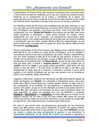 Orí: ¿Realmente una Deidad?
compensatoria. El Corpus de Ifá, solo comenzó a escribirse hace unos pocos años
y mucho de él se basa en metáforas, por lo que aun cuando sus escritos puedan
limitarnos en la comprensión de la cultura y mentalidad de la época, las
observaciones que se hacen conservan la esencia de cada situación en las cuales
sus historias fueron inspiradas y de esta forma es que nos revela su sabiduría.

La naturaleza innata de las cosas tiene dualidades que las hace confusas, lo cual
a su vez hace que tomar decisiones sea un proceso difícil. Esta es la parte en que
Ifá y Erindilogun nos rescatan y nos dicen que hacer. Esto no lo hace Orí. Por
consiguiente, por muy “Deidad del Destino” que quieran que sea Orí, este nunca
podrá ayudarnos a alcanzarlo y hasta podrá ponerse en nuestra contra,
simplemente por que no lo recuerda. Las percepciones equivocadas sobre
nosotros mismos y los miedos generados por las dudas que nos causa la dualidad
y contradicción que nos rodea, pueden afectar a Orí muy negativamente, ya que
justo en este punto, es donde entra en juego otro factor que afecta a Orí de forma
devastadora: La Falta de Fe.

Muchos Sacerdotes de Ifá y Ocha hemos sido testigos de los nefastos efectos de
esta falta de fe. Aun cuando por medio de Ifá o Erindilogun, se le ha revelado a
una persona cual es la raíz de sus problemas, las dudas, miedos y desconfianzas
que dan como resultado la falta de fe en el Orí de esa persona, lo llevan a no
cumplir con lo prescrito por los oráculos, ya que su Orí lo abruma con su principal
herramienta de autodestrucción: La Desconfianza ¿Cómo es que este señor me
dice que debo venir a rezarle a “simples piedras”? ¿Cómo es posible que un
“pollito” que se le “mata” a una piedra pueda ayudarme? ¿Este señor me está
viendo la cara de tonto? Y de esta forma, la falta de fe lleva a ese Orí a que
simplemente no haga nada de lo prescrito e inclusive lo conduce a que le de la
espalda a los mismos problemas por los que esa persona vino a consultarse,
dando como resultado, fatales desenlaces.

Llegados a este punto, podemos ver claramente que Orí está bastante alejado de
poder ser llamado una “Deidad”. Es vulnerable a demasiadas cosas, como para
poder serlo. Orí no puede llevarnos a nuestro destino, porque no sabe cual es y
por consiguiente, no es confiable. Por eso debemos ir a preguntar direcciones a
quienes sí lo saben, ya que no se ven afectados por todo lo que puede abrumar a
nuestro Orí. Esto nos lleva a la conclusión de que lo que sí podemos hacer con
toda seguridad, es seguir los consejos que nos da Ifá/Orisha y entonces
EXIGIRLE y OBLIGARLO (y no ROGARLE) a nuestro Orí que los cumpla. Si nos
dejamos dominar por tan solo lo que nos diga nuestro Orí, puede ser que los
tumbos que demos, algún día nos sirvan de lección, ya que aunque se reciba “Orí”
en caja de Oro, este puede llevarnos a nuestra propia destrucción.

Por todo lo que hemos visto, las percepciones generadas por las emociones
hacen que Orí muchas veces quiera entorpecer el camino de nuestro destino.
Muchas veces Orí quiere hacer lo que percibe y no lo que dicta Ifá/Orisha, ya que
los miedos y dudas que esas percepciones le generan a sus emociones, lo
descontrolan totalmente. Es allí, donde Ifá y Orisha nos mandan a apaciguar y


                                                             Águila de Ifá ©
 