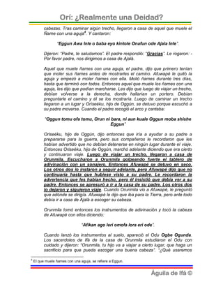 Orí: ¿Realmente una Deidad?
          cabezas. Tras caminar algún trecho, llegaron a casa de aquel que muele el
          Ñame con una aguja4. Y cantaron:

                 “Eggun Awa Inle o baba eyo kintole Onafun ode Ajala Inle”.

          Dijeron: “Padre, te saludamos”. El padre respondió: “Gracias”. Le rogaron: -
          Por favor padre, nos dirigimos a casa de Ajalá.

          Aquel que muele ñames con una aguja, el padre, dijo que primero tenían
          que moler sus ñames antes de mostrarles el camino. Afuwapé le quitó la
          aguja y empezó a moler ñames con ella. Molió ñames durante tres días,
          hasta que terminó con todos. Entonces aquel que muele los ñames con una
          aguja, les dijo que podían marcharse. Les dijo que luego de viajar un trecho,
          debían volverse a la derecha, donde hallarían un portero. Debían
          preguntarle el camino y él se los mostraría. Luego de caminar un trecho
          llegaron a un lugar y Oríseéku, hijo de Oggún, se detuvo porque escuchó a
          su padre moverse. Cuando el padre recogió el arco y cantaba:

          “Oggun tomu ofa tomu, Orun ni bara, ni aun kuale Oggun moba shishe
                                        Eggun”

          Oriseéku, hijo de Oggún, dijo entonces que iría a ayudar a su padre a
          prepararse para la guerra, pero sus compañeros le recordaron que les
          habían advertido que no debían detenerse en ningún lugar durante el viaje.
          Entonces Oriseéku, hijo de Oggún, marchó adelante diciendo que era cierto
          y continuaron viaje. Luego de viajar un trecho, llegaron a casa de
          Orunmila. Escucharon a Orunmila golpeando fuerte el tablero de
          adivinación con un sonajero. Entonces Afuwapé se detuvo en seco.
          Los otros dos lo instaron a seguir adelante, pero Afuwapé dijo que no
          continuaría hasta que hubiese visto a su padre. Le recordaron la
          advertencia que les habían hecho, pero él insistió que debía ver a su
          padre. Entonces se apresuró a ir a la casa de su padre. Los otros dos
          lo dejaron y siguieron viaje. Cuando Orunmila vio a Afuwapé, le preguntó
          que adónde se dirigía. Afuwapé le dijo que iba para la Tierra, pero ante todo
          debía ir a casa de Ajalá a escoger su cabeza.

          Orunmila tomó entonces los instrumentos de adivinación y tocó la cabeza
          de Afuwapé con ellos diciendo:

                                “Afikan ago leri omofa lora eri ode”.

          Cuando lanzó los instrumentos al suelo, apareció el Odu Ogbe Ogunda.
          Los sacerdotes de Ifá de la casa de Orunmila estudiaron el Odu con
          cuidado y dijeron: “Orunmila, tu hijo va a viajar a cierto lugar, que haga un
          sacrificio para que pueda escoger una buena cabeza”. “¿Qué usaremos

4
    El que muele ñames con una aguja, se refiere a Eggun.


                                                                   Águila de Ifá ©
 