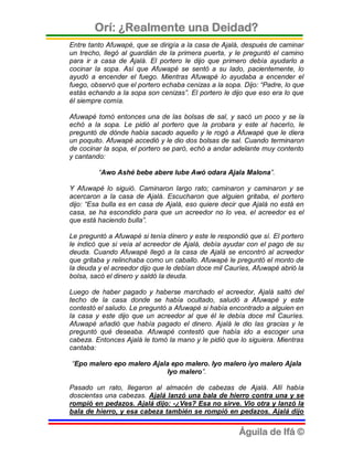 Orí: ¿Realmente una Deidad?
Entre tanto Afuwapé, que se dirigía a la casa de Ajalá, después de caminar
un trecho, llegó al guardián de la primera puerta, y le preguntó el camino
para ir a casa de Ajalá. El portero le dijo que primero debía ayudarlo a
cocinar la sopa. Así que Afuwapé se sentó a su lado, pacientemente, lo
ayudó a encender el fuego. Mientras Afuwapé lo ayudaba a encender el
fuego, observó que el portero echaba cenizas a la sopa. Dijo: “Padre, lo que
estás echando a la sopa son cenizas”. El portero le dijo que eso era lo que
él siempre comía.

Afuwapé tomó entonces una de las bolsas de sal, y sacó un poco y se la
echó a la sopa. Le pidió al portero que la probara y este al hacerlo, le
preguntó de dónde había sacado aquello y le rogó a Afuwapé que le diera
un poquito. Afuwapé accedió y le dio dos bolsas de sal. Cuando terminaron
de cocinar la sopa, el portero se paró, echó a andar adelante muy contento
y cantando:

         “Awo Ashé bebe abere lube Awó odara Ajala Malona”.

Y Afuwapé lo siguió. Caminaron largo rato; caminaron y caminaron y se
acercaron a la casa de Ajalá. Escucharon que alguien gritaba, el portero
dijo: “Esa bulla es en casa de Ajalá, eso quiere decir que Ajalá no está en
casa, se ha escondido para que un acreedor no lo vea, el acreedor es el
que está haciendo bulla”.

Le preguntó a Afuwapé si tenía dinero y este le respondió que sí. El portero
le indicó que si veía al acreedor de Ajalá, debía ayudar con el pago de su
deuda. Cuando Afuwapé llegó a la casa de Ajalá se encontró al acreedor
que gritaba y relinchaba como un caballo. Afuwapé le preguntó el monto de
la deuda y el acreedor dijo que le debían doce mil Cauríes, Afuwapé abrió la
bolsa, sacó el dinero y saldó la deuda.

Luego de haber pagado y haberse marchado el acreedor, Ajalá saltó del
techo de la casa donde se había ocultado, saludó a Afuwapé y este
contestó el saludo. Le preguntó a Afuwapé si había encontrado a alguien en
la casa y este dijo que un acreedor al que él le debía doce mil Cauríes.
Afuwapé añadió que había pagado el dinero. Ajalá le dio las gracias y le
preguntó qué deseaba. Afuwapé contestó que había ido a escoger una
cabeza. Entonces Ajalá le tomó la mano y le pidió que lo siguiera. Mientras
cantaba:

“Epo malero epo malero Ajala epo malero. Iyo malero iyo malero Ajala
                            Iyo malero”.

Pasado un rato, llegaron al almacén de cabezas de Ajalá. Allí había
doscientas una cabezas. Ajalá lanzó una bala de hierro contra una y se
rompió en pedazos. Ajalá dijo: -¿Ves? Esa no sirve. Vio otra y lanzó la
bala de hierro, y esa cabeza también se rompió en pedazos. Ajalá dijo


                                                       Águila de Ifá ©
 