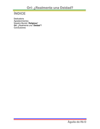 Orí: ¿Realmente una Deidad?
ÍNDICE
Dedicatoria
Agradecimientos
Nuestro Mundo “Religioso”
Orí: ¿Realmente una “Deidad”?
Conclusiones




                                    Águila de Ifá ©
 