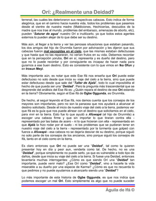Orí: ¿Realmente una Deidad?
terrenal, las cuales les deterioraron sus respectivas cabezas. Esto indica de forma
alegórica, que en el camino hacia nuestra vida, todos los problemas que pasamos
desde el vientre de nuestra madre (Maldiciones, Hechicerías, descuidos de la
madre que nos trae al mundo, problemas del embarazo, amenazas de aborto, etc),
pueden “Saturar de agua” nuestro Orí e inutilizarlo, ya que todos estos agentes
externos lo pueden alejar de lo que debe ser su destino.

Más aún, al llegar a la tierra y ver las penosas situaciones que estaban pasando,
los dos amigos del hijo de Orunmila fueron por adivinación y les dijeron que sus
cabezas fueron mal escogidas en el cielo, que las mismas estaban defectuosas
y que hasta que no las repararan, no verían frutos en su vida. Debemos recordar
que en la percepción yoruba, Orí en sí, representa y es dueño del destino, pero
que no lo puede recordar y por consiguiente es incapaz de hacer nada para
guiarnos a ese buen destino. Esto es consistente con lo que vimos en Ika Ofun y
en Irosun Meyi.

Más importante aún, es notar que este Ese Ifá nos enseña que Orí puede estar
defectuoso no solo desde que inicia su viaje del cielo a la tierra, sino que puede
estar defectuoso desde que sale del “Taller de Ajalá”, todo lo cual imposibilita el
hecho de que pueda ser una “Deidad”. Pero la pregunta más trascendental que se
desprende del análisis del Ese Ifá es: ¿Quién repara el destino de ese Orí estando
en la tierra? Obviamente, según el Ese Ifá de Ogbe Oggunda, es Orunmila.

De hecho, al seguir leyendo el Ese Ifá, nos damos cuenta que los consejos de los
mayores son importanes, pero no son la panacea que nos ayudará a alcanzar el
destino solicitado. Desde el inicio de nuestro viaje del cielo a la tierra, podemos ver
que Ifá es la guía que nos puede alinear con el destino que solicitamos en el cielo,
para vivir en la tierra. Esto fue lo que ayudó a Afuwapé (el hijo de Orunmila) a
escoger una cabeza firme y que sin importar lo que tiraran contra ella -
representado por las balas de acero - ni lo que hicieran con ella - representado en
que Ajalá la hizo rodar por el suelo - ni los problemas que se pudieran tener en
nuestro viaje del cielo a la tierra - representado por la tormenta que golpeó con
fuerza a Afuwapé - esa cabeza no se dejaría desviar de su destino, porque siguió
no solo parte de los consejos de los ancianos, sino porque siguió los consejos de
Ifá, tanto en el cielo como en la tierra.

Es claro entonces que Orí no puede ser una “Deidad”, tal como la quieren
presentar hoy en día y peor aun, venderla como tal. De hecho, no es una
“Deidad”, porque simplemente no puede serlo, ya que es vulnerable a todo tipo de
daños, desde que inicia su viaje del cielo a la tierra. Si fuese una Deidad, entonces
levantaría muchas interrogantes: ¿Cómo es que siendo Orí una “Deidad” tan
importante, puede venir malo? ¿Ese Orí como “Deidad”, vino a hacerle la vida
miserable a su dueño por una especie de Karma? ¿Cómo es que no recuerda lo
que pedimos y no puede ayudarnos a alcanzarlo siendo una “Deidad”?

Lo más importante de esta historia de Ogbe Oggunda, es que nos indica que
podemos escoger un mal Orí. Esto simplemente es algo que no puede suceder


                                                                Águila de Ifá ©
 
