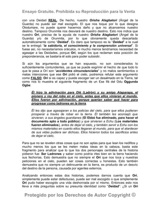 Ensayo Gratuito. Prohibida su Reproducción para la Venta

con una Deidad REAL. De hecho, nuestro Orisha Alagbatori (Ángel de la
Guarda) no puede ser mal escogido. El que nos toque por lo que designa
Olodumare, no puede querer hacernos daño y que no alcancemos nuestro
destino. Tampoco Orunmila nos desviará de nuestro destino. Esto nos indica que
nuestro Orí, precisa de la ayuda de nuestro Orisha Alagbatori (Ángel de la
Guarda) y/o de Orunmila, por lo que obviamente queda descartada
automáticamente como “Deidad”. Es claro que tampoco es la “Deidad” a la cual
se le entregó “la sabiduría, el conocimiento y la comprensión universal”. Si
fuese así, no necesitaríamos oráculos, ni mucho menos tendríamos necesidad de
agasajar a las Deidades, porque Orí, según los que reclaman esta posición de
preponderancia, se bastaría él solo para poder subsistir.

Si aún los argumentos que se han expuesto, no son considerados lo
suficientemente contundentes, ya que se puede esgrimir el hecho de que todo lo
que le pasa a Orí son “accidentes circunstanciales” y no malos sentimientos o
malas intenciones que ese Orí pidió el cielo, podremos refutar este argumento
como FALSO, Orí si es capaz y puede escoger ser un desalmado en la Tierra, tal
como nos lo muestra el siguiente fragmento de un Ese Ifá del Odu Oggunda
Ogbe:

      Él hizo la adivinación para Olé (Ladrón) y su amigo Ataparapa, el
      pionero y rey del robo en el cielo, antes que ellos vinieran al mundo.
      Ellos fueron por adivinación, porque querían saber qué hacer para
      progresar como ladrones en la tierra.

      Él les dijo que agasajaran a los policías del cielo, para que ellos pudieran
      prosperar a través de robar en la tierra. Él también les aconsejó que
      sirvieran; a sus ángeles guardianes (El Ebbó fue eliminado, para hacer el
      documento apto a todo público) y que sirvieran a Echu (Los materiales
      fueron eliminados), antes de dejar el cielo, y también servir a Echu con los
      mismos materiales en cuanto ellos llegaran al mundo, para que el atardecer
      de sus vidas pudiera ser dichoso. Ellos hicieron todos los sacrificios antes
      de dejar el cielo.

Para que no se revelen otras cosas que no son aptas para que lean los neófitos y
mucho menos los que se les meten malas ideas en la cabeza, basta este
fragmento para analizar que lo que los dos personajes centrales de la historia
pidieron fue: Ser Ladrones y saber como podría irles bien en la tierra haciendo
sus fechorías. Esto demuestra que no siempre el Orí que nos toca y nuestras
peticiones en el cielo, pueden ser cosas correctas u honestas. Esto también
demuestra que no siempre un delincuente en la tierra, es producto de un desvío
del destino de la persona, causada por agentes externos.

Analizando entonces estas dos historias, podemos darnos cuenta que Orí,
simplemente puede estar defectuoso, puede ser mal escogido o que simplemente
Orí pudo haber escogido una vida deshonrada por sí mismo. Entonces esto nos
lleva a más preguntas sobre su presunta identidad como “Deidad”: ¿Si un Orí

 Protegido por los Derechos de Autor Copyright ©
 