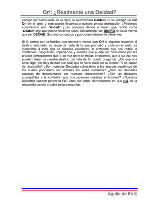 Orí: ¿Realmente una Deidad?
escoge ser delincuente en el cielo, se le considera Deidad? Si se escogió un mal
Orí en el cielo y este puede llevarnos a nuestra propia destrucción ¿Podemos
considerarlo una Deidad? ¿Las personas deben o tienen que recibir como
“Deidad” algo que puede hacerles daño? Obviamente, ser DUEÑO no es lo mismo
que ser DEIDAD. Son dos conceptos y posiciones totalmente diferentes.

Si lo vemos con la frialdad que merece y vemos que Orí ni siquiera recuerda el
destino solicitado, no recuerda nada de lo que prometió y pidió en el cielo, es
vulnerable a todo tipo de ataques esotéricos, al ambiente que nos rodea, a
infortunios, desgracias, impaciencia y además que puede ser confundido por las
propias percepciones que a su vez generan malas emociones, que a su vez nos
pueden alejar de nuestro destino por falta de fe, queda preguntar: ¿De qué nos
sirve algo (por muy deidad que sea) que no tiene nada en su interior, ni es capaz
de recordarlo? ¿Son nuestras Deidades vulnerables a los ataques esotéricos de
los cuales podríamos ser víctimas los seres humanos? ¿Son las Deidades
capaces de desorientarse por nuestras percepciones? ¿Son las deidades
susceptibles a la confusión que nos provocan nuestras emociones? ¿Nuestras
Deidades pueden perder la Fe? Creo que todos coincidiremos en que NO, es la
respuesta común a todas estas preguntas.




                                                            Águila de Ifá ©
 