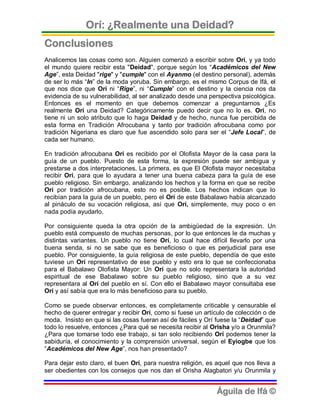 Orí: ¿Realmente una Deidad?
Conclusiones
Analicemos las cosas como son. Alguien comenzó a escribir sobre Orí, y ya todo
el mundo quiere recibir esta "Deidad", porque según los “Académicos del New
Age”, esta Deidad "rige" y "cumple" con el Ayanmo (el destino personal), además
de ser lo más “In” de la moda yoruba. Sin embargo, es el mismo Corpus de Ifá, el
que nos dice que Orí ni “Rige”, ni “Cumple” con el destino y la ciencia nos da
evidencia de su vulnerabilidad, al ser analizado desde una perspectiva psicológica.
Entonces es el momento en que debemos comenzar a preguntarnos ¿Es
realmente Orí una Deidad? Categóricamente puedo decir que no lo es. Orí, no
tiene ni un solo atributo que lo haga Deidad y de hecho, nunca fue percibida de
esta forma en Tradición Afrocubana y tanto por tradición afrocubana como por
tradición Nigeriana es claro que fue ascendido solo para ser el “Jefe Local”, de
cada ser humano.

En tradición afrocubana Orí es recibido por el Olofista Mayor de la casa para la
guía de un pueblo. Puesto de esta forma, la expresión puede ser ambigua y
prestarse a dos interpretaciones. La primera, es que El Olofista mayor necesitaba
recibir Orí, para que lo ayudara a tener una buena cabeza para la guía de ese
pueblo religioso. Sin embargo, analizando los hechos y la forma en que se recibe
Orí por tradición afrocubana, esto no es posible. Los hechos indican que lo
recibían para la guía de un pueblo, pero el Orí de este Babalawo había alcanzado
al pináculo de su vocación religiosa, así que Orí, simplemente, muy poco o en
nada podía ayudarlo.

Por consiguiente queda la otra opción de la ambigüedad de la expresión. Un
pueblo está compuesto de muchas personas, por lo que entonces le da muchas y
distintas variantes. Un pueblo no tiene Orí, lo cual hace difícil llevarlo por una
buena senda, si no se sabe que es beneficioso o que es perjudicial para ese
pueblo. Por consiguiente, la guía religiosa de este pueblo, dependía de que este
tuviese un Orí representativo de ese pueblo y esto era lo que se confeccionaba
para el Babalawo Olofista Mayor: Un Orí que no solo representara la autoridad
espiritual de ese Babalawo sobre su pueblo religioso, sino que a su vez
representara al Orí del pueblo en sí. Con ello el Babalawo mayor consultaba ese
Orí y así sabía que era lo más beneficioso para su pueblo.

Como se puede observar entonces, es completamente criticable y censurable el
hecho de querer entregar y recibir Orí, como si fuese un artículo de colección o de
moda. Insisto en que si las cosas fueran así de fáciles y Orí fuese la “Deidad” que
todo lo resuelve, entonces ¿Para qué se necesita recibir al Orisha y/o a Orunmila?
¿Para que tomarse todo ese trabajo, si tan solo recibiendo Orí podemos tener la
sabiduría, el conocimiento y la comprensión universal, según el Eyiogbe que los
“Académicos del New Age”, nos han presentado?

Para dejar esto claro, el buen Orí, para nuestra religión, es aquel que nos lleva a
ser obedientes con los consejos que nos dan el Orisha Alagbatori y/u Orunmila y


                                                             Águila de Ifá ©
 